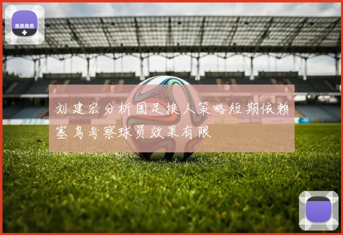 刘建宏分析国足换人策略短期依赖塞鸟考察球员效果有限