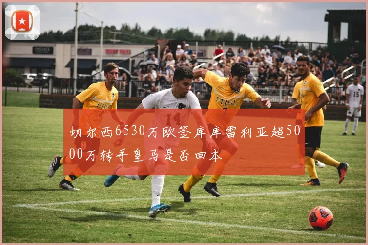 切尔西6530万欧签库库雷利亚超5000万转手皇马是否回本