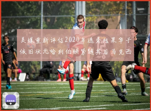 美媒重新评估2020年选秀结果华子依旧状元哈利伯顿紧随其后马克西位列探花