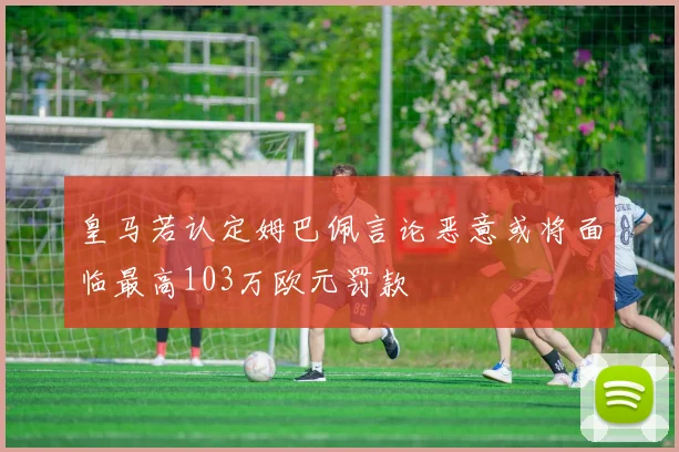 皇马若认定姆巴佩言论恶意或将面临最高103万欧元罚款