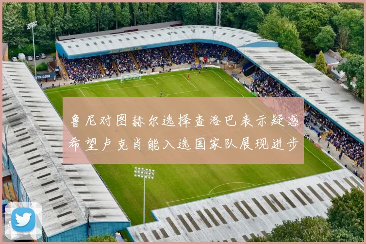 鲁尼对图赫尔选择查洛巴表示疑惑希望卢克肖能入选国家队展现进步