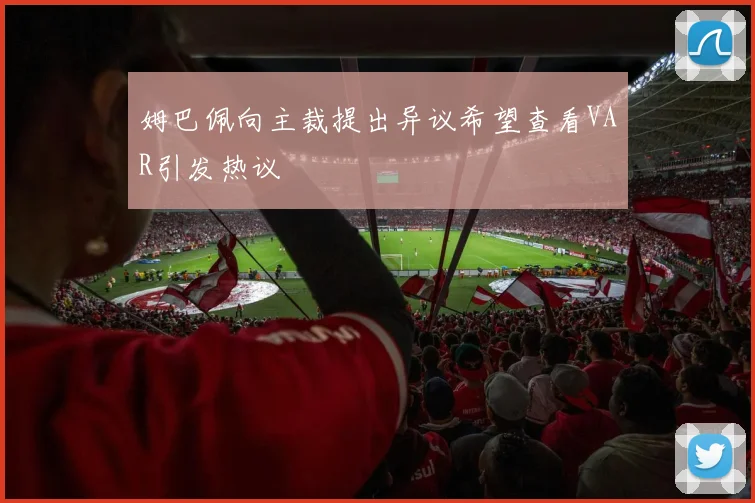 姆巴佩向主裁提出异议希望查看VAR引发热议