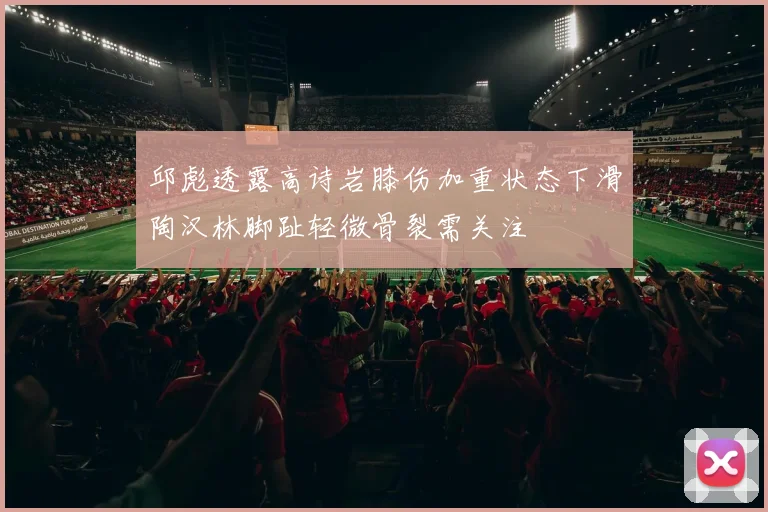 邱彪透露高诗岩膝伤加重状态下滑陶汉林脚趾轻微骨裂需关注