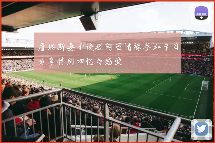 詹姆斯妻子谈迈阿密情缘参加节目分享特别回忆与感受
