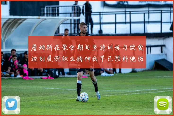 詹姆斯在聚会期间坚持训练与饮食控制展现职业精神我早已预料他仍将出战