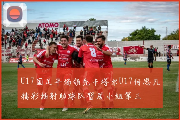 U17国足半场领先卡塔尔U17何思凡精彩抽射助球队暂居小组第三