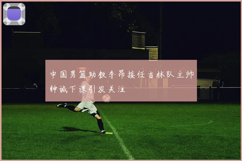 中国男篮助教李昂接任吉林队主帅钟诚下课引发关注