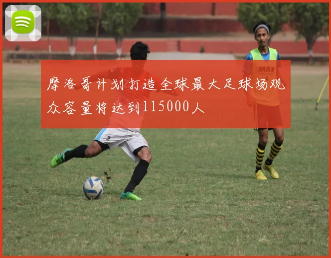 摩洛哥计划打造全球最大足球场观众容量将达到115000人