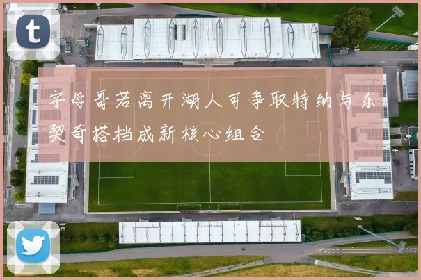 字母哥若离开湖人可争取特纳与东契奇搭档成新核心组合