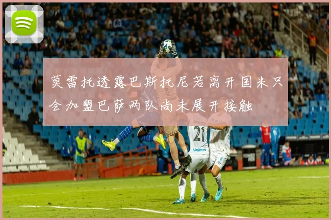 莫雷托透露巴斯托尼若离开国米只会加盟巴萨两队尚未展开接触