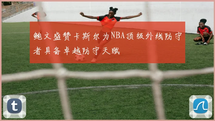 鲍文盛赞卡斯尔为NBA顶级外线防守者具备卓越防守天赋