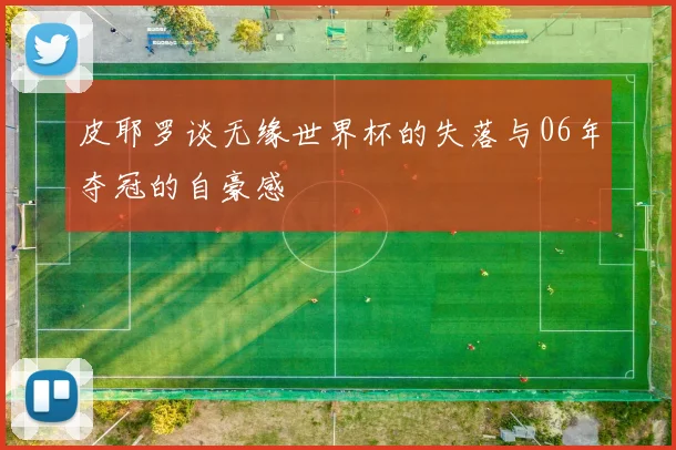 皮耶罗谈无缘世界杯的失落与06年夺冠的自豪感