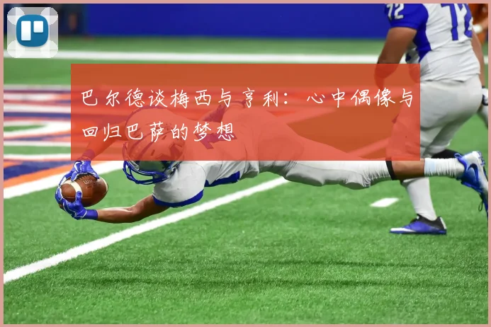 巴尔德谈梅西与亨利：心中偶像与回归巴萨的梦想