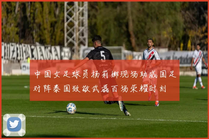 中国女足球员杨莉娜现场助威国足对阵泰国致敬武磊百场荣耀时刻