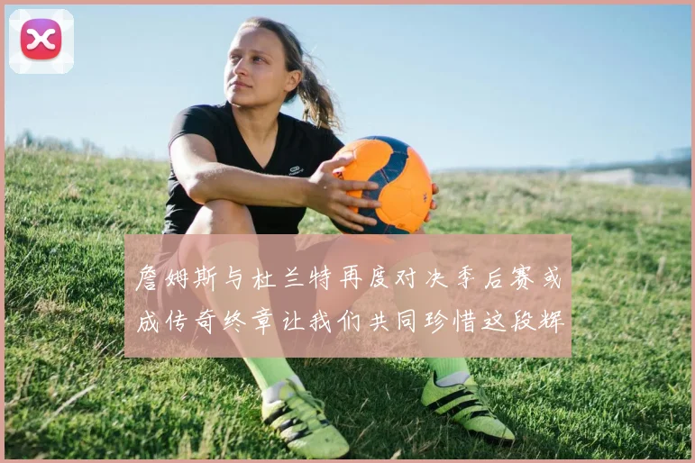 詹姆斯与杜兰特再度对决季后赛或成传奇终章让我们共同珍惜这段辉煌时光