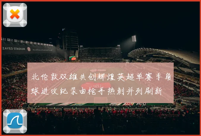 北伦敦双雄共创辉煌英超单赛季角球进攻纪录由枪手热刺并列刷新