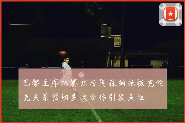 巴黎主席纳赛尔与阿森纳老板克伦克关系密切多次合作引发关注