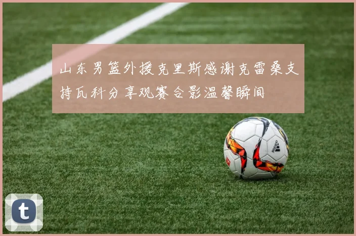 山东男篮外援克里斯感谢克雷桑支持瓦科分享观赛合影温馨瞬间