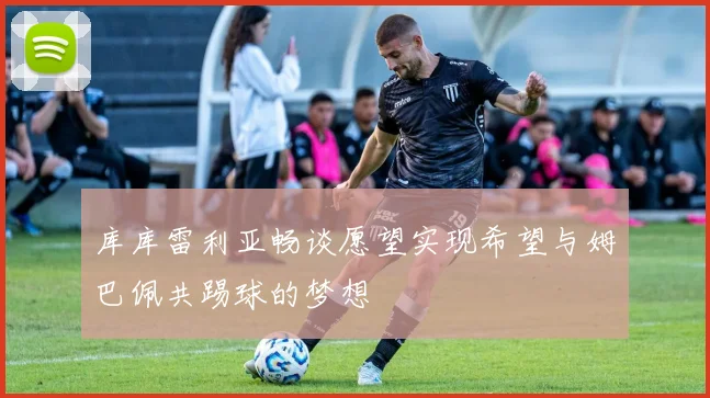 库库雷利亚畅谈愿望实现希望与姆巴佩共踢球的梦想