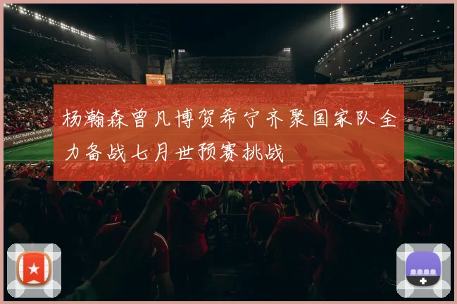 杨瀚森曾凡博贺希宁齐聚国家队全力备战七月世预赛挑战