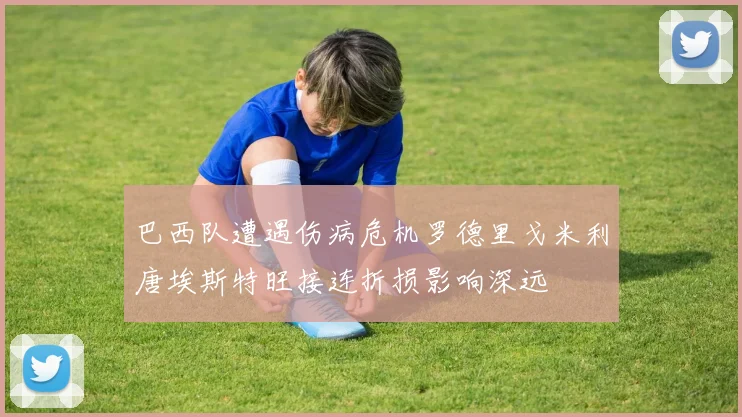 巴西队遭遇伤病危机罗德里戈米利唐埃斯特旺接连折损影响深远