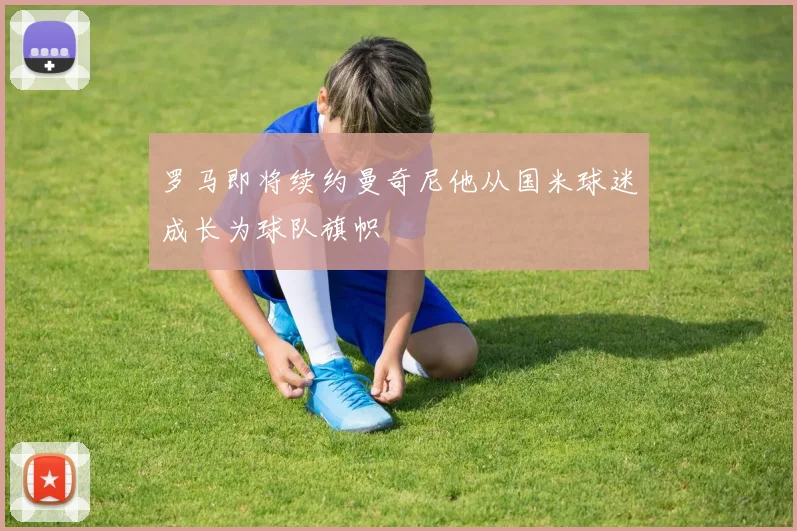 罗马即将续约曼奇尼他从国米球迷成长为球队旗帜